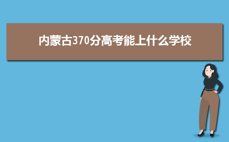 内蒙古370分高考能上什么学校,近三年370分左右可以上的大学名单