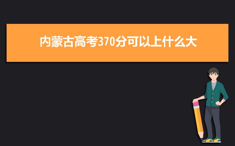 内蒙古370分高考能上什么学校,近三年370分左右可以上的大学名单