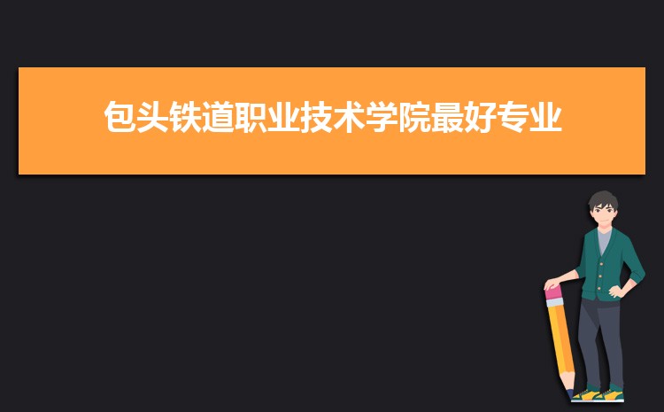 包头铁道职业技术学院最好的专业是什么,包头铁道职业技术学院特色王牌重点专业排名